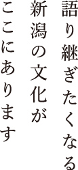 語り継ぎたくなる新潟の文化がここにあります