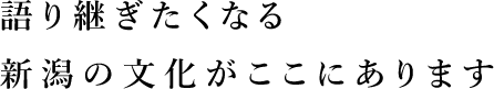 語り継ぎたくなる新潟の文化がここにあります